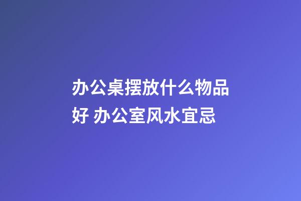 办公桌摆放什么物品好 办公室风水宜忌